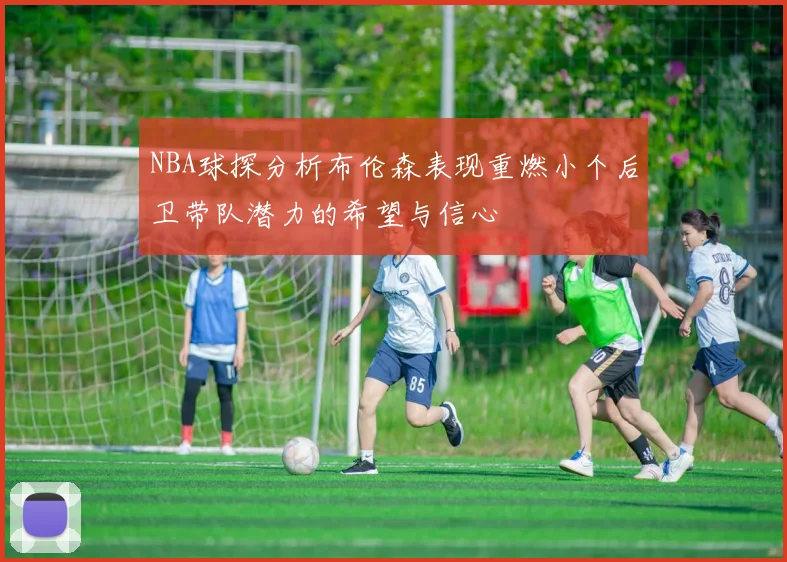 NBA球探分析布伦森表现重燃小个后卫带队潜力的希望与信心