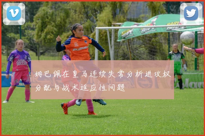 姆巴佩在皇马连续失常分析进攻权分配与战术适应性问题